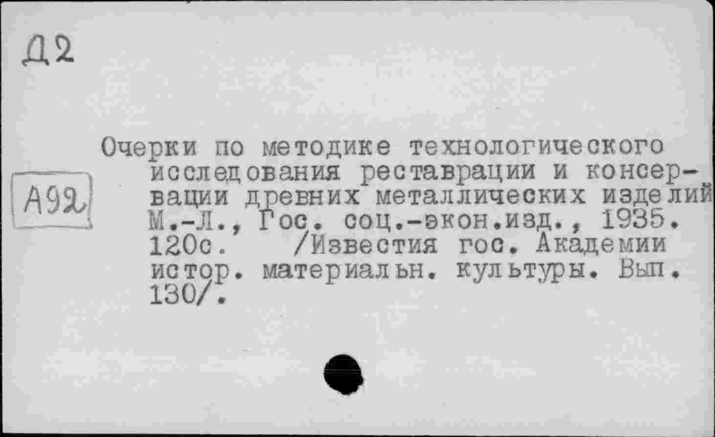 ﻿Д2
М%]
-—і
Очерки по методике технологического исследования реставрации и консервации древних металлических изделий М.-Л., Гос. соц.-экон.изд., 1935. 120с. /Известия гос. Академии истор. материальн. культуры. Ввел. 130/.